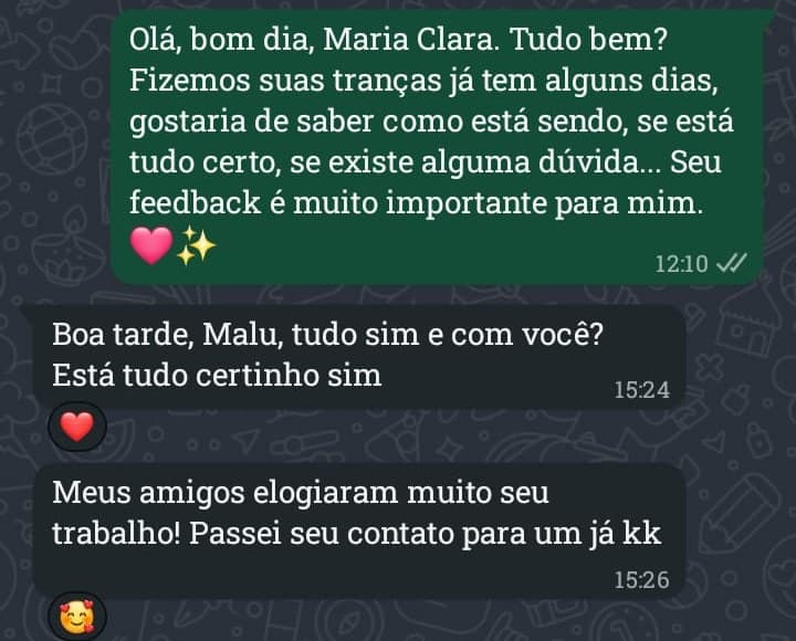 Malu: “Olá, bom dia, Maria Clara. Tudo bem? Fizemos suas tranças já tem alguns dias, gostaria de saber como está sendo, se está tudo certo, se existe alguma dúvida. Seu feedback é muito importante para mim.” Maria Clara: “Boa tarde, Malu, tudo sim e com você? Está tudo certinho sim. Meus amigos elogiaram muito seu trabalho! Passei seu contato para um já.”